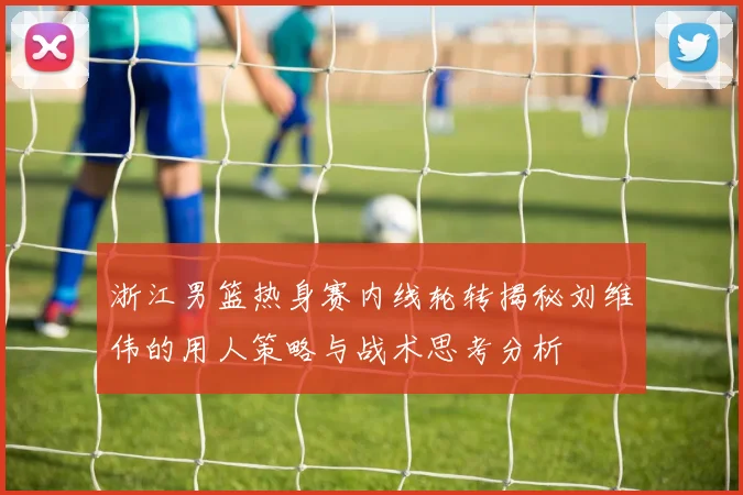 浙江男篮热身赛内线轮转揭秘刘维伟的用人策略与战术思考分析