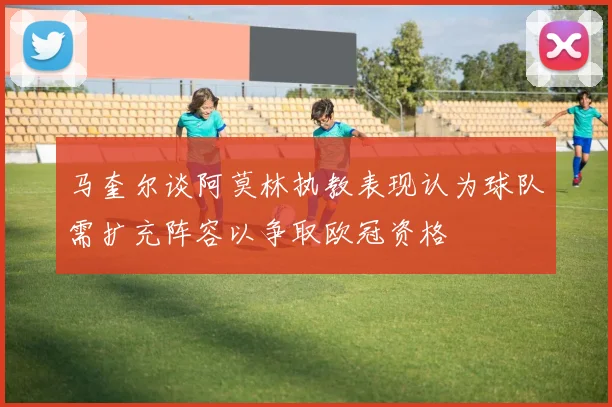 马奎尔谈阿莫林执教表现认为球队需扩充阵容以争取欧冠资格