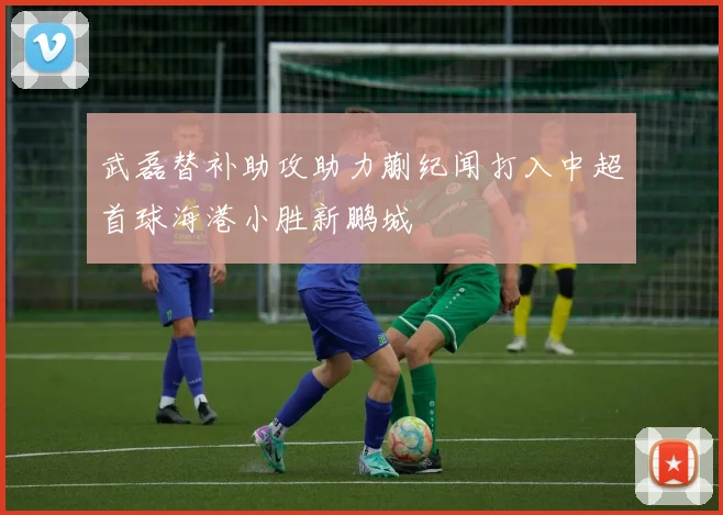 武磊替补助攻助力蒯纪闻打入中超首球海港小胜新鹏城